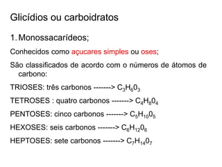 Glicídios ou carboidratos
1.Monossacarídeos;
Conhecidos como açucares simples ou oses;
São classificados de acordo com o números de átomos de
carbono:
TRIOSES: três carbonos -------> C3H603
TETROSES : quatro carbonos -------> C4H804
PENTOSES: cinco carbonos -------> C5H1005
HEXOSES: seis carbonos -------> C6H1206
HEPTOSES: sete carbonos -------> C7H1407
 