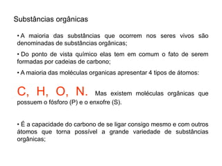 Substâncias orgânicas
• A maioria das substâncias que ocorrem nos seres vivos são
denominadas de substâncias orgânicas;
• Do ponto de vista químico elas tem em comum o fato de serem
formadas por cadeias de carbono;
• A maioria das moléculas organicas apresentar 4 tipos de átomos:
C, H, O, N. Mas existem moléculas orgânicas que
possuem o fósforo (P) e o enxofre (S).
• É a capacidade do carbono de se ligar consigo mesmo e com outros
átomos que torna possível a grande variedade de substâncias
orgânicas;
 