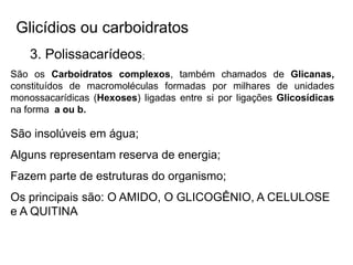Glicídios ou carboidratos
3. Polissacarídeos;
São os Carboidratos complexos, também chamados de Glicanas,
constituídos de macromoléculas formadas por milhares de unidades
monossacarídicas (Hexoses) ligadas entre si por ligações Glicosídicas
na forma a ou b.
São insolúveis em água;
Alguns representam reserva de energia;
Fazem parte de estruturas do organismo;
Os principais são: O AMIDO, O GLICOGÊNIO, A CELULOSE
e A QUITINA
 