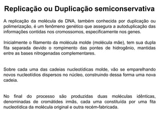 Replicação ou Duplicação semiconservativa
A replicação da molécula de DNA, também conhecida por duplicação ou
polimerização, é um fenômeno genético que assegura a autoduplicação das
informações contidas nos cromossomos, especificamente nos genes.
Inicialmente o filamento da molécula molde (molécula mãe), tem sua dupla
fita separada devido o rompimento das pontes de hidrogênio, mantidas
entre as bases nitrogenadas complementares.
Sobre cada uma das cadeias nucleotídicas molde, vão se emparelhando
novos nucleotídios dispersos no núcleo, construindo dessa forma uma nova
cadeia.
No final do processo são produzidas duas moléculas idênticas,
denominadas de cromátides irmãs, cada uma constituída por uma fita
nucleotídica da molécula original e outra recém-fabricada.
 
