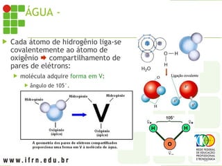 ÁGUA - MOLÉCULA
 Cada átomo de hidrogênio liga-se
covalentemente ao átomo de
oxigênio  compartilhamento de
pares de elétrons:
 molécula adquire forma em V:
 ângulo de 105°.
 