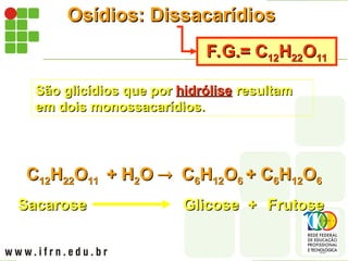 Osídios: Dissacarídios
Osídios: Dissacarídios
F.G.= C
F.G.= C12
12H
H22
22O
O11
11
São glicídios que por
São glicídios que por hidrólise
hidrólise resultam
resultam
em dois monossacarídios.
em dois monossacarídios.
C
C12
12H
H22
22O
O11
11 + H
+ H2
2O
O 
 C
C6
6H
H12
12O
O6
6 + C
+ C6
6H
H12
12O
O6
6
Sacarose
Sacarose Glicose +
Glicose + Frutose
Frutose
 