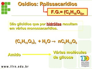 Osídios: Polissacarídios
Osídios: Polissacarídios
F.G.= (C
F.G.= (C6
6H
H10
10O
O5)n
5)n
São glicídios que por
São glicídios que por hidrólise
hidrólise resultam
resultam
em vários monossacarídios.
em vários monossacarídios.
(C
(C6
6H
H10
10O
O5
5)
)n
n + H
+ H2
2O
O 
 nC
nC6
6H
H12
12O
O6
6
Amido
Amido
Várias moléculas
Várias moléculas
de glicose
de glicose
 