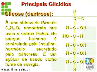 Principais Glicídios
Principais Glicídios
Glicose (dextrose):
Glicose (dextrose):
É uma aldose de fórmula
É uma aldose de fórmula
C
C6
6H
H12
12O
O6
6 encontrata nas
encontrata nas
uvas e outras frutas. No
uvas e outras frutas. No
sangue humano é
sangue humano é
controlada pela insulina,
controlada pela insulina,
hormônio secretado
hormônio secretado
pelo pâncreas. É um
pelo pâncreas. É um
açúcar de usado como
açúcar de usado como
fonte de energia.
fonte de energia.
H - C - OH
H - C - OH
H - C - OH
H - C - OH
H - C - OH
H - C - OH
HO - C - H
HO - C - H
H - C - OH
H - C - OH
H
H
C = O
C = O
H
H
 
