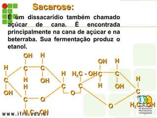 Sacarose:
Sacarose:
É um dissacarídio também chamado
açúcar de cana. É encontrada
principalmente na cana de açúcar e na
beterraba. Sua fermentação produz o
etanol.
C
C
OH
OH
H
H C
C
H
H
OH
OH
C
C
OH
OH
H
H
C
C
H
H2
2C - OH
C - OH
H
H
O
O
C
C
H
H
O
O
C
C
H
H2
2C - OH
C - OHC
C
H
H
OH
OH
C
C
OH
OH
H
H
H
H2
2C - OH
C - OH
O
O
C
C
H
H
 