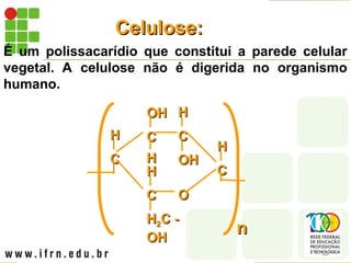 Celulose:
Celulose:
É um polissacarídio que constitui a parede celular
vegetal. A celulose não é digerida no organismo
humano.
C
C
H
H C
C
H
H
OH
OH
C
C
OH
OH
H
H
C
C
H
H2
2C -
C -
OH
OH
H
H
O
O
C
C
H
H
n
n
 