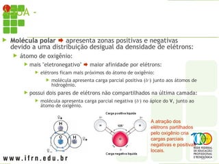ÁGUA - MOLÉCULA
 Molécula polar  apresenta zonas positivas e negativas
devido a uma distribuição desigual da densidade de elétrons:
 átomo de oxigênio:
 mais "eletronegativo"  maior afinidade por elétrons:
 elétrons ficam mais próximos do átomo de oxigênio:
 molécula apresenta carga parcial positiva (+
) junto aos átomos de
hidrogênio.
 possui dois pares de elétrons não compartilhados na última camada:
 molécula apresenta carga parcial negativa (
) no ápice do V, junto ao
átomo de oxigênio.
A atração dos
elétrons partilhados
pelo oxigênio cria
cargas parciais
negativas e positivas
locais.
 