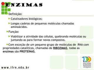 ENZIMAS
Definição:
 Catalisadores biológicos;
 Longas cadeias de pequenas moléculas chamadas
aminoácidos.
Função:
 Viabilizar a atividade das células, quebrando moléculas ou
juntando-as para formar novos compostos.
Com exceção de um pequeno grupo de moléculas de RNA com
propriedades catalíticas, chamadas de RIBOZIMAS, todas as
enzimas são PROTEÍNAS.
 