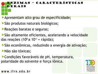 ENZIMAS – CARACTERÍSTICAS
GERAIS
Apresentam alto grau de especificidade;
São produtos naturais biológicos;
Reações baratas e seguras;
São altamente eficientes, acelerando a velocidade
das reações (108
a 1011
+ rápida);
São econômicas, reduzindo a energia de ativação;
Não são tóxicas;
Condições favoráveis de pH, temperatura,
polaridade do solvente e força iônica.
 