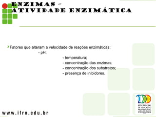 ENZIMAS –
ATIVIDADE ENZIMÁTICA
Fatores que alteram a velocidade de reações enzimáticas:
- pH;
- temperatura;
- concentração das enzimas;
- concentração dos substratos;
- presença de inibidores.
 