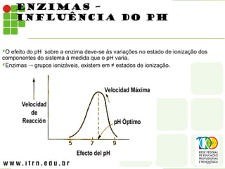 ENZIMAS –
INFLUÊNCIA DO PH
O efeito do pH sobre a enzima deve-se às variações no estado de ionização dos
componentes do sistema à medida que o pH varia.
Enzimas  grupos ionizáveis, existem em ≠ estados de ionização.
 