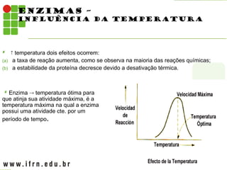 ENZIMAS –
INFLUÊNCIA DA TEMPERATURA
  temperatura dois efeitos ocorrem:
(a) a taxa de reação aumenta, como se observa na maioria das reações químicas;
(b) a estabilidade da proteína decresce devido a desativação térmica.
 Enzima  temperatura ótima para
que atinja sua atividade máxima, é a
temperatura máxima na qual a enzima
possui uma atividade cte. por um
período de tempo.
 