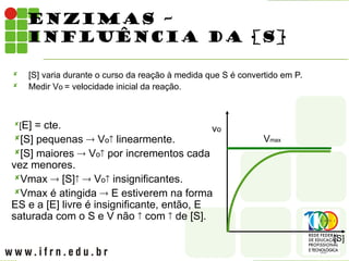 ENZIMAS –
INFLUÊNCIA DA [S]
 [S] varia durante o curso da reação à medida que S é convertido em P.
 Medir Vo = velocidade inicial da reação.
vo
[S]
Vmax
[E] = cte.
[S] pequenas  Vo linearmente.
[S] maiores  Vo por incrementos cada
vez menores.
Vmax  [S]  Vo insignificantes.
Vmax é atingida  E estiverem na forma
ES e a [E] livre é insignificante, então, E
saturada com o S e V não  com  de [S].
 