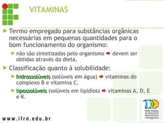 VITAMINAS
 Termo empregado para substâncias orgânicas
necessárias em pequenas quantidades para o
bom funcionamento do organismo:
 não são sintetizadas pelo organismo  devem ser
obtidas através da dieta.
 Classificação quanto à solubilidade:
 hidrossolúveis
hidrossolúveis (solúveis em água)  vitaminas do
complexo B e vitamina C.
 lipossolúveis
lipossolúveis (solúveis em lipídios)  vitaminas A, D, E
e K.
 