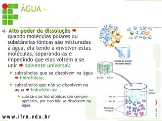 ÁGUA – PROPRIEDADES
4-
4- Alto poder de dissolução
Alto poder de dissolução 
quando moléculas polares ou
substâncias iônicas são misturadas
à água, ela tende a envolver estas
moléculas, separando-as e
impedindo que elas voltem a se
unir  solvente universal:
 substâncias que se dissolvem na água
 hidrofílicas.
 substâncias que não se dissolvem na
água  hidrofóbicas:
 substâncias hidrofóbicas são sempre
apolares, por isso não se dissolvem na
água.
 