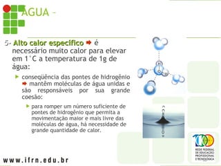 ÁGUA – PROPRIEDADES
5-
5- Alto calor específico
Alto calor específico  é
necessário muito calor para elevar
em 1°C a temperatura de 1g de
água:
 conseqüência das pontes de hidrogênio
 mantêm moléculas de água unidas e
são responsáveis por sua grande
coesão:
 para romper um número suficiente de
pontes de hidrogênio que permita a
movimentação maior e mais livre das
moléculas de água, há necessidade de
grande quantidade de calor.
 