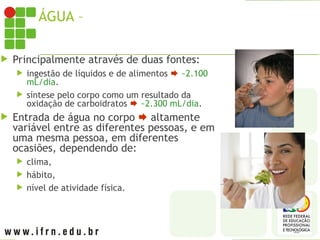 ÁGUA – GANHO DIÁRIO PELO CORPO
 Principalmente através de duas fontes:
 ingestão de líquidos e de alimentos  ~2.100
mL/dia.
 síntese pelo corpo como um resultado da
oxidação de carboidratos  ~2.300 mL/dia.
 Entrada de água no corpo  altamente
variável entre as diferentes pessoas, e em
uma mesma pessoa, em diferentes
ocasiões, dependendo de:
 clima,
 hábito,
 nível de atividade física.
 