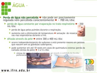 ÁGUA – PERDA DIÁRIA PELO CORPO
 Perda de água não percebida
Perda de água não percebida  não pode ser precisamente
regulada nem percebida conscientemente  ~ 700 mL/dia:
 perda de água constante por evaporação no trato respiratório  ~350
mL/dia:
 perda de água pelos pulmões durante a respiração;
 aumenta com a diminuição de temperatura  sensação de ressecamento
nas vias respiratórias durante o frio.
 difusão através da pele  entre 300 a 400 mL/dia:
 ocorre independentemente da sudorese e está presente mesmo em pessoas
que nascem sem as glândulas sudoríparas;
 pode aumentar em até 10 vezes em casos de queimadura extensa (perda da
camada córnea da pele)  3 a 5 L/dia:
 vítimas de queimadura devem receber uma grande quantidade de líquidos,
preferencialmente por via intravenosa, para equilibrar a perda de líquido.
 