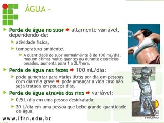 ÁGUA – PERDA DIÁRIA PELO CORPO
 Perda de água no suor
Perda de água no suor  altamente variável,
dependendo de:
 atividade física,
 temperatura ambiente.
 A quantidade de suor normalmente é de 100 mL/dia,
mas em climas muito quentes ou durante exercícios
pesados, aumenta para 1 a 2L/hora.
 Perda de água nas fezes
Perda de água nas fezes  100 mL/dia:
 pode aumentar para vários litros por dia em pessoas
com diarréia grave  pode ameaçar a vida caso não
seja tratada em poucos dias.
 Perda de água através dos rins
Perda de água através dos rins  variável:
 0,5 L/dia em uma pessoa desidratada;
 20 L/dia em uma pessoa que bebe grande quantidade
de água.
 