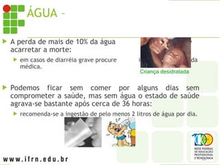 ÁGUA – DESIDRATAÇÃO
 A perda de mais de 10% da água corporal pode
acarretar a morte:
 em casos de diarréia grave procure imediatamente ajuda
médica.
 Podemos ficar sem comer por alguns dias sem
comprometer a saúde, mas sem água o estado de saúde
agrava-se bastante após cerca de 36 horas:
 recomenda-se a ingestão de pelo menos 2 litros de água por dia.
Criança desidratada
 