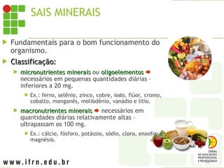 SAIS MINERAIS
 Fundamentais para o bom funcionamento do
organismo.
 Classificação:
Classificação:
 micronutrientes minerais
micronutrientes minerais ou oligoelementos
oligoelementos 
necessários em pequenas quantidades diárias –
inferiores a 20 mg.
 Ex.: ferro, selênio, zinco, cobre, iodo, flúor, cromo,
cobalto, manganês, molibdênio, vanádio e lítio.
 macronutrientes minerais
macronutrientes minerais  necessários em
quantidades diárias relativamente altas –
ultrapassam os 100 mg.
 Ex.: cálcio, fósforo, potássio, sódio, cloro, enxofre e
magnésio.
 