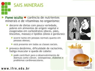 SAIS MINERAIS
 Fome oculta
Fome oculta  carência de nutrientes
minerais e de vitaminas no organismo:
 decorre de dietas com pouca variedade,
pobres em alimentos de origem vegetal e
exageradas em carboidratos (doces, pães,
biscoitos, massas) e lipídios (óleos e gorduras):
 ocorre tanto em pessoas normais quanto em
pessoas obesas;
 está presente em todas as classes sociais.
 provoca desânimo, dificuldade de raciocínio,
fadiga muscular e queda de cabelo:
 pode contribuir para o desenvolvimento de
doenças como câncer, osteoporose, diabetes e
problemas cardiovasculares.
 