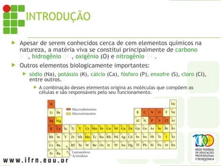 INTRODUÇÃO
 Apesar de serem conhecidos cerca de cem elementos químicos na
natureza, a matéria viva se constitui principalmente de carbono
(C), hidrogênio (H), oxigênio (O) e nitrogênio (N).
 Outros elementos biologicamente importantes:
 sódio (Na), potássio (K), cálcio (Ca), fósforo (P), enxofre (S), cloro (Cl),
entre outros.
 A combinação desses elementos origina as moléculas que compõem as
células e são responsáveis pelo seu funcionamento.
 
