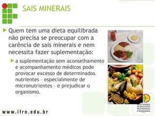 SAIS MINERAIS
 Quem tem uma dieta equilibrada
não precisa se preocupar com a
carência de sais minerais e nem
necessita fazer suplementação:
 a suplementação sem aconselhamento
e acompanhamento médicos pode
provocar excesso de determinados
nutrientes – especialmente de
micronutrientes – e prejudicar o
organismo.
 