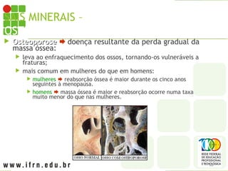 SAIS MINERAIS – CÁLCIO X
OSTEOPOROSE
 Osteoporose
Osteoporose  doença resultante da perda gradual da
massa óssea:
 leva ao enfraquecimento dos ossos, tornando-os vulneráveis a
fraturas;
 mais comum em mulheres do que em homens:
 mulheres  reabsorção óssea é maior durante os cinco anos
seguintes à menopausa.
 homens  massa óssea é maior e reabsorção ocorre numa taxa
muito menor do que nas mulheres.
 