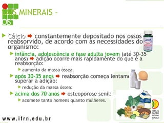 SAIS MINERAIS – CÁLCIO X
OSTEOPOROSE
 Cálcio
Cálcio  constantemente depositado nos ossos e
reabsorvido, de acordo com as necessidades do
organismo:
 infância, adolescência e fase adulta jovem (até 30-35
anos)  adição ocorre mais rapidamente do que é a
reabsorção:
 aumento da massa óssea.
 após 30-35 anos  reabsorção começa lentamente a
superar a adição:
 redução da massa óssea:
 acima dos 70 anos  osteoporose senil:
 acomete tanto homens quanto mulheres.
 
