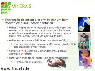 SAIS MINERAIS – CÁLCIO X
OSTEOPOROSE
 Prevenção da osteoporose  iniciar um bom
“banco de ossos” desde a infância:
 beber 3 copos de leite integral a partir do desmame,
mudar para desnatado a partir da adolescência (ou o
equivalente em alimentos ricos em cálcio) e manter
firme essa marca, sobretudo após os 35 anos;
 evitar comer carne e laticínios na mesma refeição:
 o ferro presente nas carnes atrapalha a absorção do cálcio
pelo organismo (e vice-versa);
 tomar sol  a vitamina D é fundamental para a
absorção do cálcio;
 fazer atividade física, sobretudo com resistência:
 levantamento de pesinhos.
 