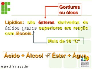 Lipídios:
Lipídios: são
são ésteres
ésteres derivados de
derivados de
ácidos graxos
ácidos graxos superiores em reação
superiores em reação
com
com álcoois
álcoois.
.
Gorduras
Gorduras
ou óleos
ou óleos
Mais de 10 “C”
Mais de 10 “C”
Ácido + Álcool
Ácido + Álcool 
 Éster + Água
Éster + Água
 
