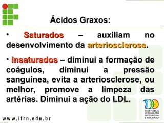 Ácidos Graxos:
Ácidos Graxos:
• Saturados
Saturados – auxiliam no
– auxiliam no
desenvolvimento da
desenvolvimento da arteriosclerose
arteriosclerose.
.
• Insaturados
Insaturados – diminui a formação de
– diminui a formação de
coágulos, diminui a pressão
coágulos, diminui a pressão
sanguínea, evita a arteriosclerose, ou
sanguínea, evita a arteriosclerose, ou
melhor, promove a limpeza das
melhor, promove a limpeza das
artérias. Diminui a ação do LDL.
artérias. Diminui a ação do LDL.
 