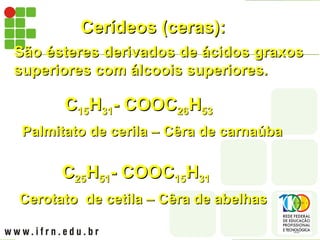 Cerídeos (ceras):
Cerídeos (ceras):
São ésteres derivados de ácidos graxos
São ésteres derivados de ácidos graxos
superiores com álcoois superiores.
superiores com álcoois superiores.
Palmitato de cerila – Cêra de carnaúba
Palmitato de cerila – Cêra de carnaúba
C
C15
15H
H31
31- COOC
- COOC26
26H
H53
53
Cerotato de cetila – Cêra de abelhas
Cerotato de cetila – Cêra de abelhas
C
C25
25H
H51
51- COOC
- COOC15
15H
H31
31
 