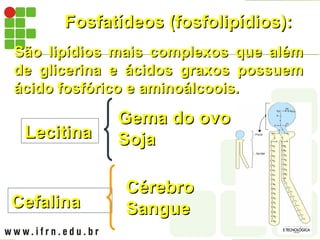 Fosfatídeos (fosfolipídios):
Fosfatídeos (fosfolipídios):
São lipídios mais complexos que além
São lipídios mais complexos que além
de glicerina e ácidos graxos possuem
de glicerina e ácidos graxos possuem
ácido fosfórico e aminoálcoois.
ácido fosfórico e aminoálcoois.
Lecitina
Lecitina
Gema do ovo
Gema do ovo
Soja
Soja
Cefalina
Cefalina
Cérebro
Cérebro
Sangue
Sangue
 