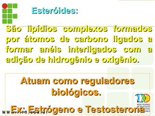 Esteróides:
Esteróides:
São lipídios complexos formados
São lipídios complexos formados
por átomos de carbono ligados a
por átomos de carbono ligados a
formar anéis interligados com a
formar anéis interligados com a
adição de hidrogênio e oxigênio.
adição de hidrogênio e oxigênio.
Atuam como reguladores
Atuam como reguladores
biológicos.
biológicos.
Ex: Estrógeno e Testosterona
Ex: Estrógeno e Testosterona
 