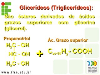 Glicerídeos (Triglicerídeos):
Glicerídeos (Triglicerídeos):
São ésteres derivados de ácidos
São ésteres derivados de ácidos
graxos superiores com glicerina
graxos superiores com glicerina
(glicerol).
(glicerol).
+
+
H
H2
2C - OH
C - OH
HC - OH
HC - OH
H
H2
2C - OH
C - OH
Propanotriol
Propanotriol Ác. Graxo superior
Ác. Graxo superior
C
Cx>10
x>10H
Hy
y- COOH
- COOH
 