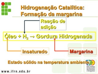 Hidrogenação Catalítica:
Hidrogenação Catalítica:
Formação da margarina
Formação da margarina
Óleo + H
Óleo + H2
2 
 Gordura Hidrogenada
Gordura Hidrogenada
Margarina
Margarina
Insaturado
Insaturado
Reação
Reação de
de
adição
adição
Estado sólido na temperatura ambiente.
Estado sólido na temperatura ambiente.
 