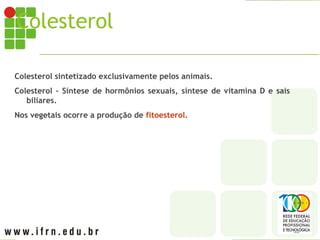 Colesterol
Colesterol sintetizado exclusivamente pelos animais.
Colesterol – Síntese de hormônios sexuais, síntese de vitamina D e sais
biliares.
Nos vegetais ocorre a produção de fitoesterol.
 