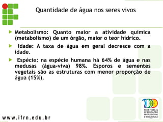 Quantidade de água nos seres vivos
 Metabolismo: Quanto maior a atividade química
(metabolismo) de um órgão, maior o teor hídrico.
 Idade: A taxa de água em geral decresce com a
idade.
 Espécie: na espécie humana há 64% de água e nas
medusas (água-viva) 98%. Esporos e sementes
vegetais são as estruturas com menor proporção de
água (15%).
 