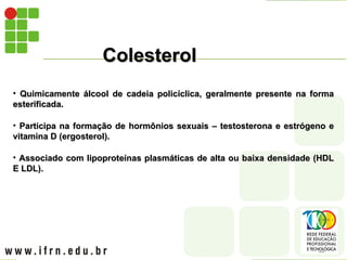 Colesterol
Colesterol
• Quimicamente álcool de cadeia policíclica, geralmente presente na forma
Quimicamente álcool de cadeia policíclica, geralmente presente na forma
esterificada.
esterificada.
• Participa na formação de hormônios sexuais – testosterona e estrógeno e
Participa na formação de hormônios sexuais – testosterona e estrógeno e
vitamina D (ergosterol).
vitamina D (ergosterol).
• Associado com lipoproteínas plasmáticas de alta ou baixa densidade (HDL
Associado com lipoproteínas plasmáticas de alta ou baixa densidade (HDL
E LDL).
E LDL).
 