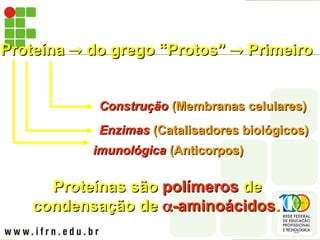 Proteína
Proteína 
 do grego “Protos”
do grego “Protos” 
 Primeiro
Primeiro
Construção
Construção (Membranas celulares)
(Membranas celulares)
Enzimas
Enzimas (Catalisadores biológicos)
(Catalisadores biológicos)
Proteínas são
Proteínas são polímeros
polímeros de
de
condensação de
condensação de 
-aminoácidos
-aminoácidos.
.
imunológica
imunológica (Anticorpos)
(Anticorpos)
 