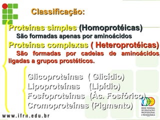 Classificação:
Classificação:
Proteínas simples
Proteínas simples (Homoprotéicas)
(Homoprotéicas)
São formadas apenas por aminoácidos
São formadas apenas por aminoácidos
Proteínas complexas
Proteínas complexas ( Heteroprotéicas)
( Heteroprotéicas)
São formadas por cadeias de aminoácidos,
São formadas por cadeias de aminoácidos,
ligadas a grupos prostéticos.
ligadas a grupos prostéticos.
Glicoproteínas
Glicoproteínas ( Glicídio)
( Glicídio)
Lipoproteínas (Lipídio)
Lipoproteínas (Lipídio)
Fosfoproteínas (Ác. Fosfórico)
Fosfoproteínas (Ác. Fosfórico)
Cromoproteínas (Pigmento)
Cromoproteínas (Pigmento)
 