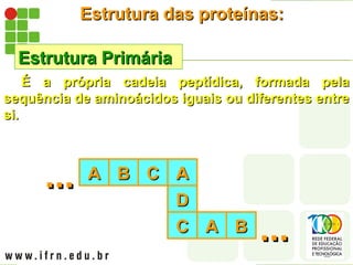 Estrutura das proteínas:
Estrutura das proteínas:
Estrutura Primária
Estrutura Primária
É a própria cadeia peptídica, formada pela
É a própria cadeia peptídica, formada pela
sequência de aminoácidos iguais ou diferentes entre
sequência de aminoácidos iguais ou diferentes entre
si.
si.
A
A
...
... B
B C
C A
A
D
D
C
C A
A B
B
...
...
 