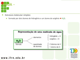 ÁGUA - MOLÉCULA
 Estrutura molecular simples:
 formada por dois átomos de hidrogênio e um átomo de oxigênio  H2O.
 
