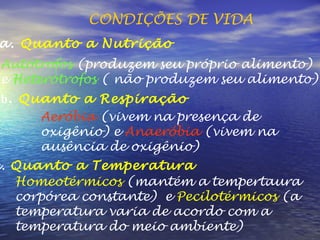 CONDIÇÕES DE VIDA a.  Quanto a Nutrição Autótrofos  (produzem seu próprio alimento)  e  Heterótrofos  ( não produzem seu alimento) b .  Quanto a Respiração Aeróbia  (vivem na presença de oxigênio) e  Anaeróbia  (vivem na ausência de oxigênio) c.  Quanto a Temperatura Homeotérmicos  (mantém a tempertaura corpórea constante)  e  Pecilotérmicos  (a temperatura varia de acordo com a  temperatura do meio ambiente) 
