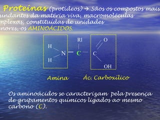 3. Proteínas  (protídeos)    Sãos os compostos mais  abundantes da matéria viva, macromoléculas  complexas, constituídas de unidades  menores, os  AMINOÁCIDOS . Rl  O H N  C   C  H OH Os aminoácidos se caracterizam  pela presença de grupamentos químicos ligados ao mesmo carbono ( C ). Ác. Carboxílico Amina 