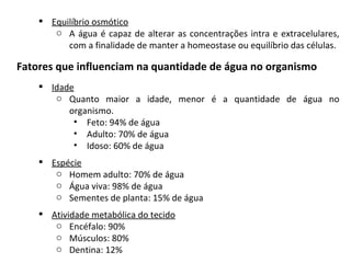   Equilíbrio osmótico A água é capaz de alterar as concentrações intra e extracelulares, com a finalidade de manter a homeostase ou equilíbrio das células. Fatores que influenciam na quantidade de água no organismo Idade Quanto maior a idade, menor é a quantidade de água no organismo. Feto: 94% de água Adulto: 70% de água Idoso: 60% de água Espécie Homem adulto: 70% de água Água viva: 98% de água Sementes de planta: 15% de água Atividade metabólica do tecido Encéfalo: 90% Músculos: 80% Dentina: 12% 