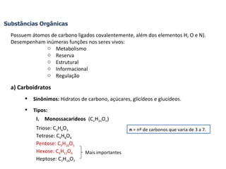 Substâncias Orgânicas Possuem átomos de carbono ligados covalentemente, além dos elementos H, O e N). Desempenham inúmeras funções nos seres vivos: Metabolismo Reserva Estrutural Informacional Regulação a) Carboidratos Sinônimos:  Hidratos de carbono, açúcares, glicídeos e glucídeos. Tipos:  Monossacarídeos  (C n H 2n O n ) Triose: C 3 H 6 O 3 Tetrose: C 4 H 8 O 4 Pentose: C 5 H 10 O 5 Hexose: C 6 H 12 O 6 Heptose: C 7 H 14 O 7 n  = nº de carbonos que varia de 3 a 7. Mais importantes 