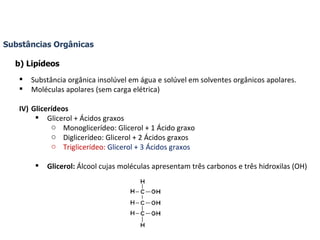 Substâncias Orgânicas b) Lipídeos Substância orgânica insolúvel em água e solúvel em solventes orgânicos apolares. Moléculas apolares (sem carga elétrica) Glicerídeos Glicerol + Ácidos graxos Monoglicerídeo: Glicerol + 1 Ácido graxo Diglicerídeo: Glicerol + 2 Ácidos graxos Triglicerídeo:   Glicerol + 3 Ácidos graxos Glicerol:  Álcool cujas moléculas apresentam três carbonos e três hidroxilas (OH) 